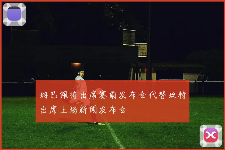 姆巴佩将出席赛前发布会代替坎特出席上场新闻发布会