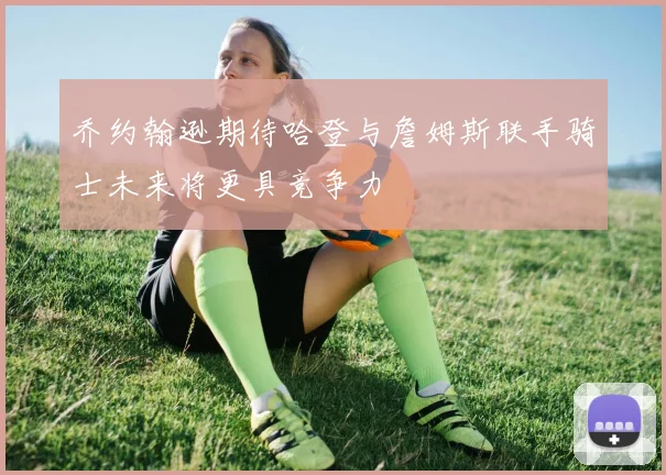 乔约翰逊期待哈登与詹姆斯联手骑士未来将更具竞争力