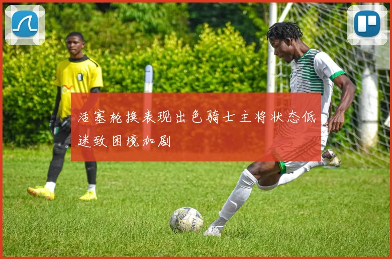 活塞轮换表现出色骑士主将状态低迷致困境加剧