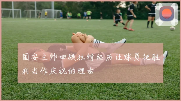 国安主帅回顾独特经历让球员把胜利当作庆祝的理由