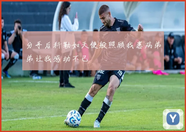 分手后科勒如天使般照顾我患病弟弟让我感动不已