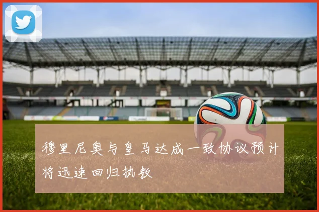 穆里尼奥与皇马达成一致协议预计将迅速回归执教