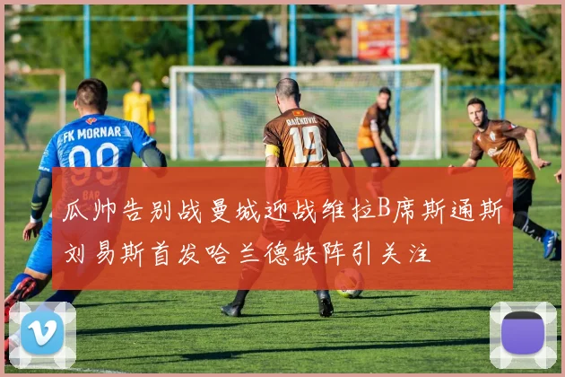 瓜帅告别战曼城迎战维拉B席斯通斯刘易斯首发哈兰德缺阵引关注