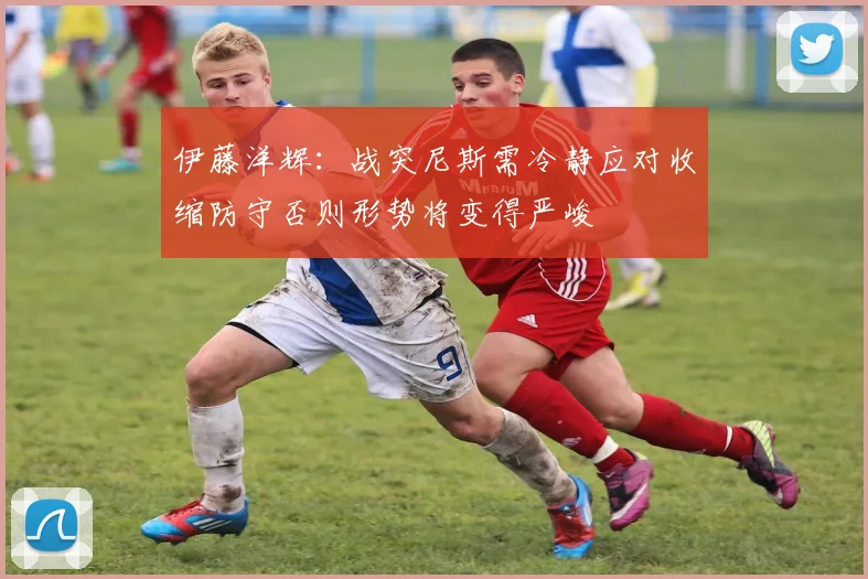 伊藤洋辉：战突尼斯需冷静应对收缩防守否则形势将变得严峻