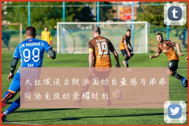 大杜埃谈击败法国的自豪感与弟弟同场竞技的荣耀时刻