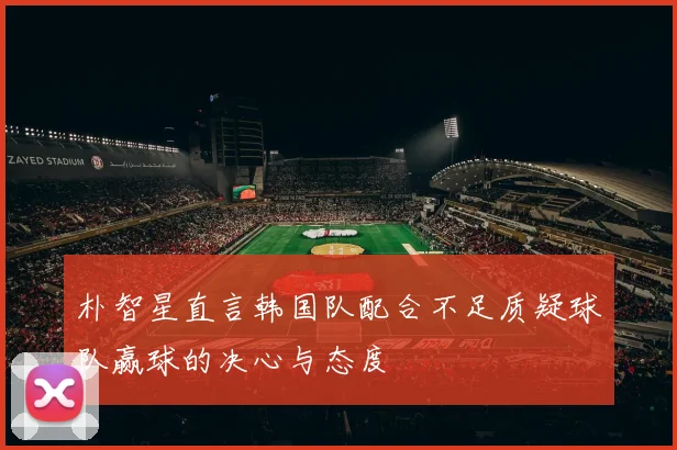 朴智星直言韩国队配合不足质疑球队赢球的决心与态度