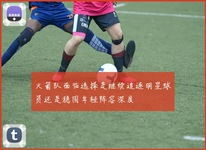 火箭队面临选择是继续追逐明星球员还是稳固年轻阵容深度